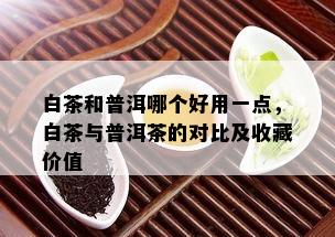 白茶和普洱哪个好用一点，白茶与普洱茶的对比及收藏价值