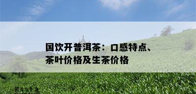 国饮开普洱茶：口感特点、茶叶价格及生茶价格