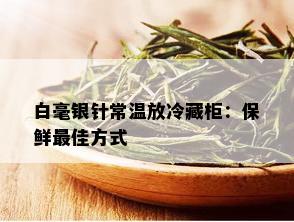 白毫银针常温放冷藏柜：保鲜更佳方式