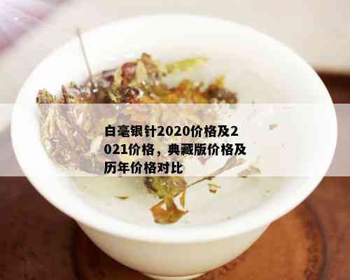 白毫银针2020价格及2021价格，典藏版价格及历年价格对比