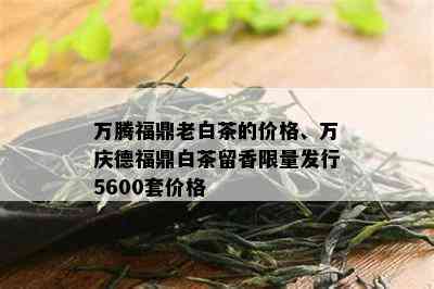 万腾福鼎老白茶的价格、万庆德福鼎白茶留香 *** 发行5600套价格