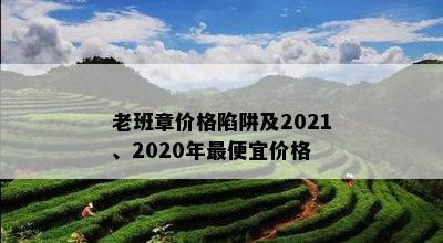 老班章价格陷阱及2021、2020年更便宜价格