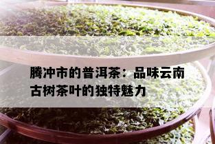 腾冲市的普洱茶：品味云南古树茶叶的独特魅力