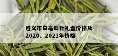 遵义市白毫银针礼盒价格及2020、2021年价格