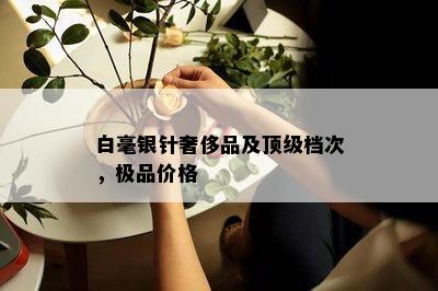 白毫银针奢侈品及顶级档次，极品价格