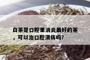 白茶是口腔里消炎更好的茶，可以治口腔溃疡吗？