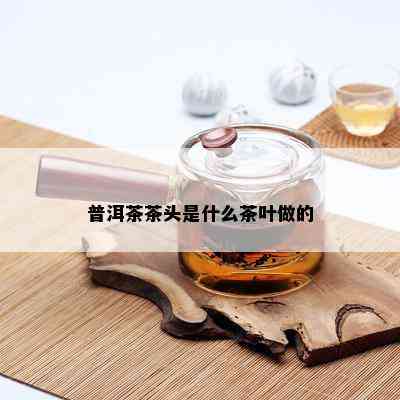 普洱茶茶头是什么茶叶做的