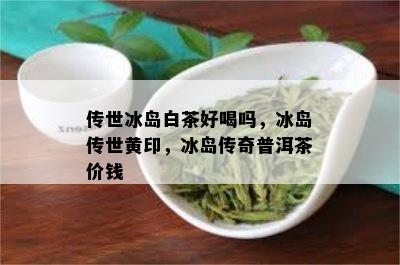 传世冰岛白茶好喝吗，冰岛传世黄印，冰岛传奇普洱茶价钱