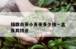 福鼎白茶小支茶多少钱一盒及其特点