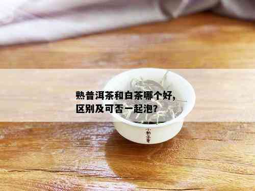 熟普洱茶和白茶哪个好, 区别及可否一起泡？