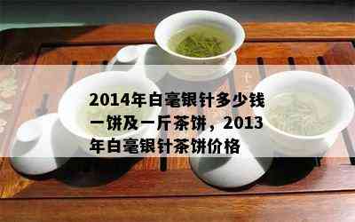 2014年白毫银针多少钱一饼及一斤茶饼，2013年白毫银针茶饼价格