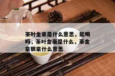 茶叶金豪是什么意思，能喝吗，茶叶金毫是什么，茶金豪银豪什么意思