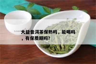 大益普洱茶保熟吗，能喝吗，有保质期吗？