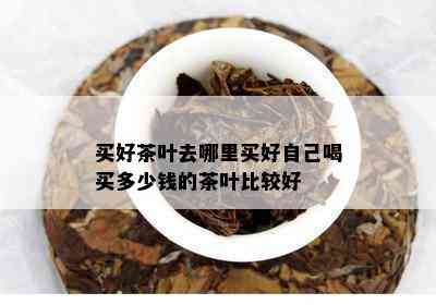 买好茶叶去哪里买好自己喝买多少钱的茶叶比较好