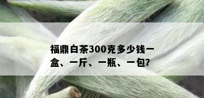 福鼎白茶300克多少钱一盒、一斤、一瓶、一包？