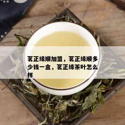 茗正缘顺加盟，茗正缘顺多少钱一盒，茗正缘茶叶怎么样