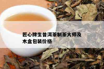 匠心牌生普洱茶制茶大师及木盒包装价格