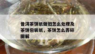 普洱茶饼纸做旧怎么处理及茶饼包装纸，茶饼怎么弄碎图解