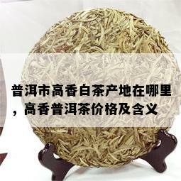 普洱市高香白茶产地在哪里，高香普洱茶价格及含义