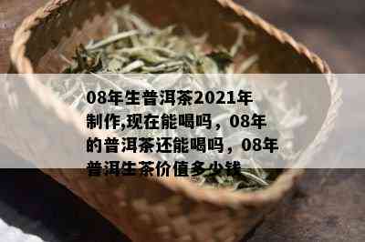 08年生普洱茶2021年制作,现在能喝吗，08年的普洱茶还能喝吗，08年普洱生茶价值多少钱