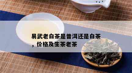 易武老白茶是普洱还是白茶，价格及生茶老茶