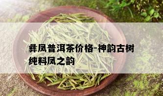 彝凤普洱茶价格-神韵古树纯料凤之韵