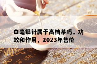 白毫银针属于高档茶吗，功效和作用，2023年售价