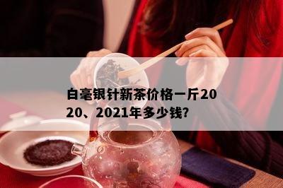 白毫银针新茶价格一斤2020、2021年多少钱？