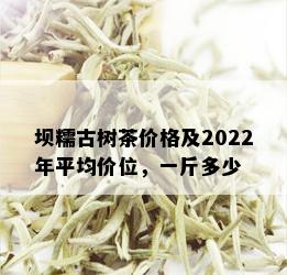 坝糯古树茶价格及2022年平均价位，一斤多少