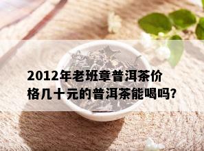 2012年老班章普洱茶价格几十元的普洱茶能喝吗？