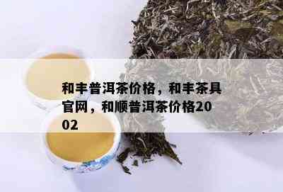 和丰普洱茶价格，和丰茶具官网，和顺普洱茶价格2002