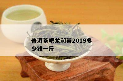 普洱茶吧龙润茶2019多少钱一斤