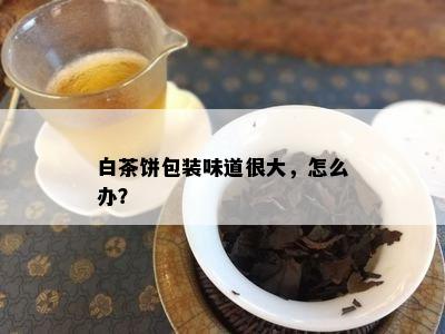 白茶饼包装味道很大，怎么办？