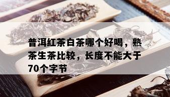 普洱红茶白茶哪个好喝，熟茶生茶比较，长度不能大于70个字节