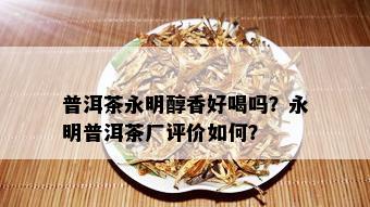 普洱茶永明醇香好喝吗？永明普洱茶厂评价如何？