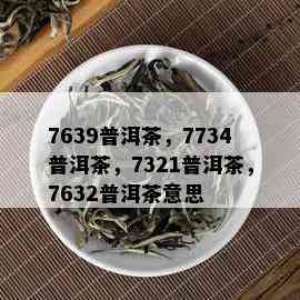 7639普洱茶，7734普洱茶，7321普洱茶，7632普洱茶意思