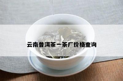 云南普洱茶一茶厂价格查询