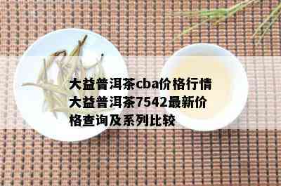 大益普洱茶cba价格行情大益普洱茶7542最新价格查询及系列比较