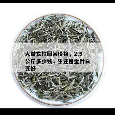 大益龙柱园茶价格，2.5公斤多少钱，生还是金针白莲好