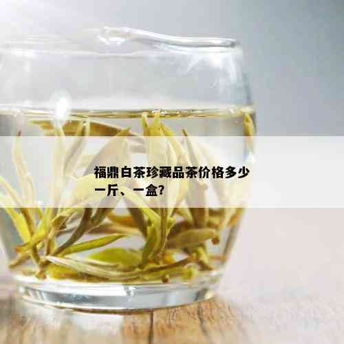 福鼎白茶珍藏品茶价格多少一斤、一盒？