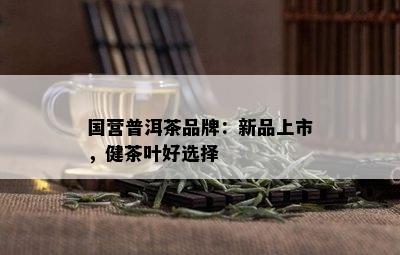 国营普洱茶品牌：新品上市，健茶叶好选择