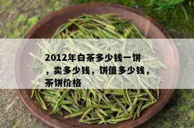 2012年白茶多少钱一饼，卖多少钱，饼值多少钱，茶饼价格