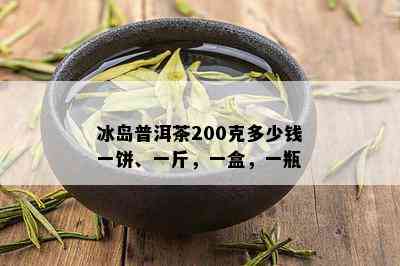 冰岛普洱茶200克多少钱一饼、一斤，一盒，一瓶