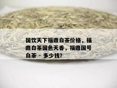 国饮天下福鼎白茶价格，福鼎白茶国色天香，福鼎国号白茶 - 多少钱？