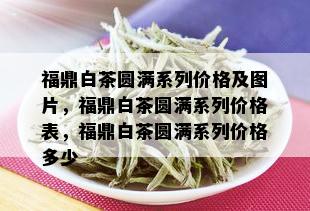 福鼎白茶圆满系列价格及图片，福鼎白茶圆满系列价格表，福鼎白茶圆满系列价格多少