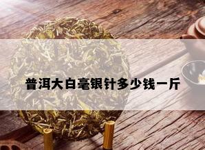 普洱大白毫银针多少钱一斤