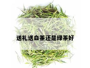 送礼送白茶还是绿茶好