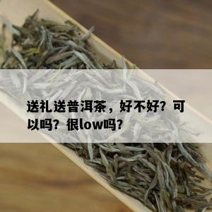 送礼送普洱茶，好不好？可以吗？很low吗？