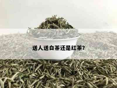 送人送白茶还是红茶？