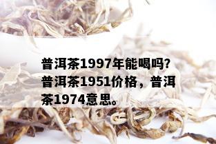 普洱茶1997年能喝吗？普洱茶1951价格，普洱茶1974意思。